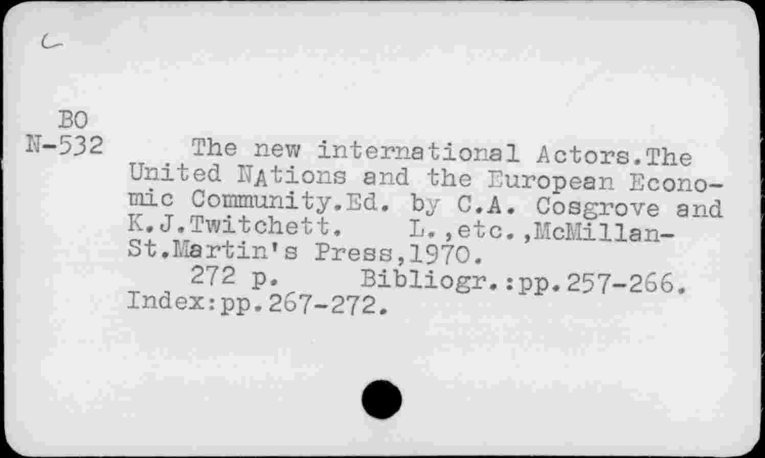 ﻿BO
N-532 The new international Actors.The United Nations and the European Economic Community.Ed. by C.A. Cosgrove and K.J.Twitchett.	L.,etc.,McMillan-
St.Martin’ s Press,1970.
272 p. Bibliogr.:pp.257-266. Index:pp.267-272.